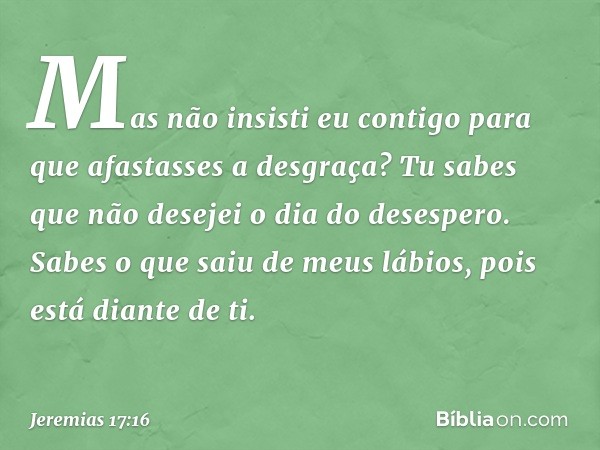 Mas não insisti eu contigo
para que afastasses a desgraça?
Tu sabes que não desejei
o dia do desespero.
Sabes o que saiu de meus lábios,
pois está diante de ti.