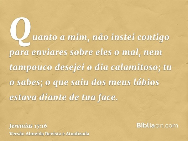 Quanto a mim, não instei contigo para enviares sobre eles o mal, nem tampouco desejei o dia calamitoso; tu o sabes; o que saiu dos meus lábios estava diante de 