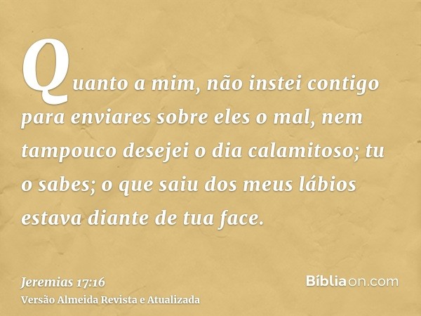 Quanto a mim, não instei contigo para enviares sobre eles o mal, nem tampouco desejei o dia calamitoso; tu o sabes; o que saiu dos meus lábios estava diante de