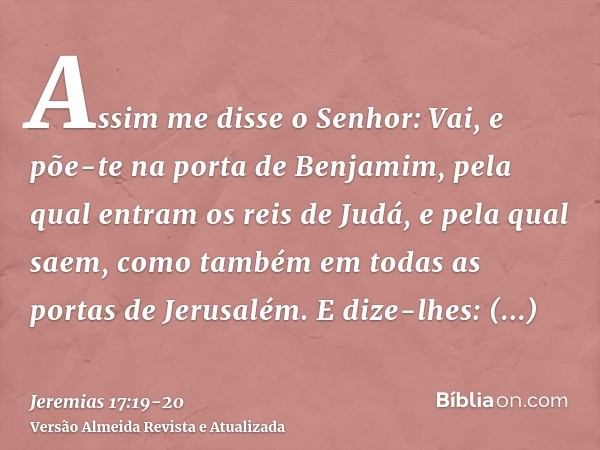 Assim me disse o Senhor: Vai, e põe-te na porta de Benjamim, pela qual entram os reis de Judá, e pela qual saem, como também em todas as portas de Jerusalém.E d