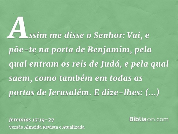 Assim me disse o Senhor: Vai, e põe-te na porta de Benjamim, pela qual entram os reis de Judá, e pela qual saem, como também em todas as portas de Jerusalém.E d