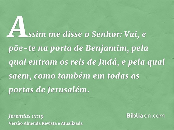 Assim me disse o Senhor: Vai, e põe-te na porta de Benjamim, pela qual entram os reis de Judá, e pela qual saem, como também em todas as portas de Jerusalém.