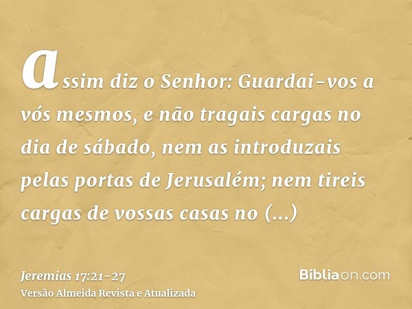 assim diz o Senhor: Guardai-vos a vós mesmos, e não tragais cargas no dia de sábado, nem as introduzais pelas portas de Jerusalém;nem tireis cargas de vossas ca