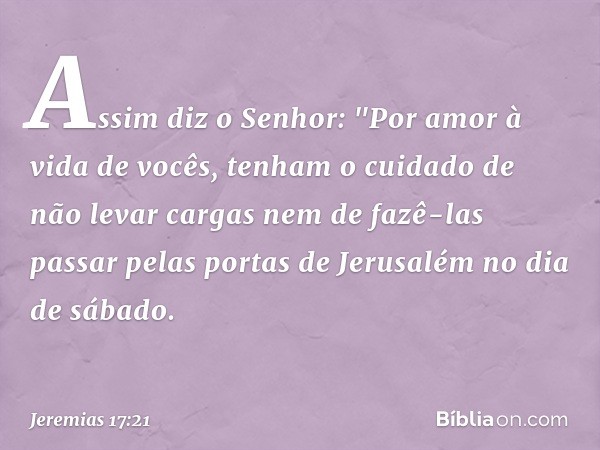 Assim diz o Senhor: "Por amor à vida de vocês, tenham o cuidado de não levar cargas nem de fazê-las passar pelas portas de Jerusalém no dia de sábado. -- Jeremi