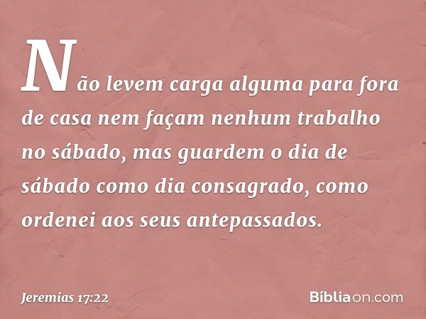 Não levem carga alguma para fora de casa nem façam nenhum trabalho no sábado, mas guardem o dia de sábado como dia consagrado, como ordenei aos seus antepassad