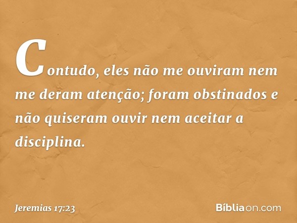 Contudo, eles não me ouviram nem me deram atenção; foram obstinados e não quiseram ouvir nem aceitar a disciplina. -- Jeremias 17:23