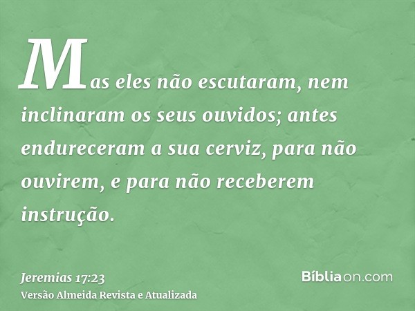 Mas eles não escutaram, nem inclinaram os seus ouvidos; antes endureceram a sua cerviz, para não ouvirem, e para não receberem instrução.