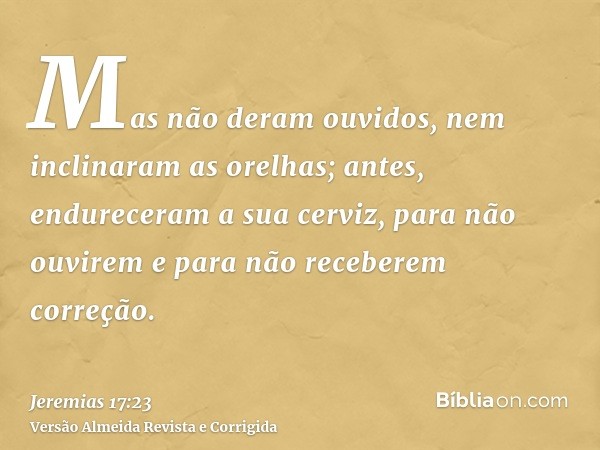 Mas não deram ouvidos, nem inclinaram as orelhas; antes, endureceram a sua cerviz, para não ouvirem e para não receberem correção.