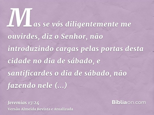 Mas se vós diligentemente me ouvirdes, diz o Senhor, não introduzindo cargas pelas portas desta cidade no dia de sábado, e santificardes o dia de sábado, não fa