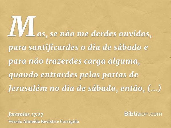 Mas, se não me derdes ouvidos, para santificardes o dia de sábado e para não trazerdes carga alguma, quando entrardes pelas portas de Jerusalém no dia de sábado