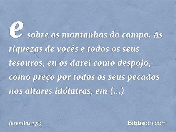 e sobre as montanhas do campo.
As riquezas de vocês
e todos os seus tesouros,
eu os darei como despojo,
como preço por todos
os seus pecados nos altares idólatr