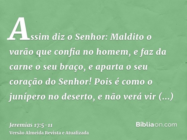 Assim diz o Senhor: Maldito o varão que confia no homem, e faz da carne o seu braço, e aparta o seu coração do Senhor!Pois é como o junípero no deserto, e não v