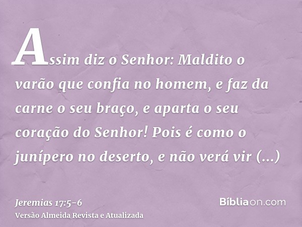 Assim diz o Senhor: Maldito o varão que confia no homem, e faz da carne o seu braço, e aparta o seu coração do Senhor!Pois é como o junípero no deserto, e não v