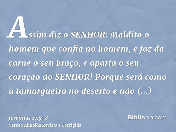 Assim diz o SENHOR: Maldito o homem que confia no homem, e faz da carne o seu braço, e aparta o seu coração do SENHOR!Porque será como a tamargueira no deserto 