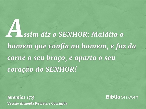 Assim diz o SENHOR: Maldito o homem que confia no homem, e faz da carne o seu braço, e aparta o seu coração do SENHOR!