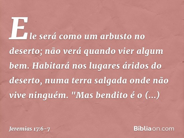 Ele será como um arbusto no deserto;
não verá quando vier algum bem.
Habitará nos lugares áridos do deserto,
numa terra salgada
onde não vive ninguém. "Mas bend