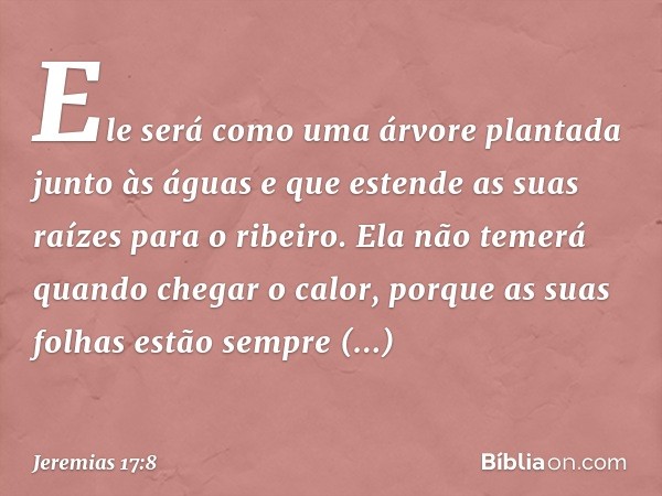 Ele será como uma árvore
plantada junto às águas
e que estende as suas raízes
para o ribeiro.
Ela não temerá quando chegar o calor,
porque as suas folhas
estão 