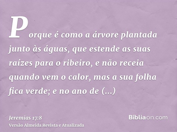 Porque é como a árvore plantada junto às águas, que estende as suas raízes para o ribeiro, e não receia quando vem o calor, mas a sua folha fica verde; e no ano