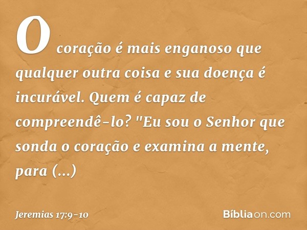 O coração é mais enganoso
que qualquer outra coisa
e sua doença é incurável.
Quem é capaz de compreendê-lo? "Eu sou o Senhor
que sonda o coração
e examina a men