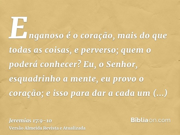 Enganoso é o coração, mais do que todas as coisas, e perverso; quem o poderá conhecer?Eu, o Senhor, esquadrinho a mente, eu provo o coração; e isso para dar a c