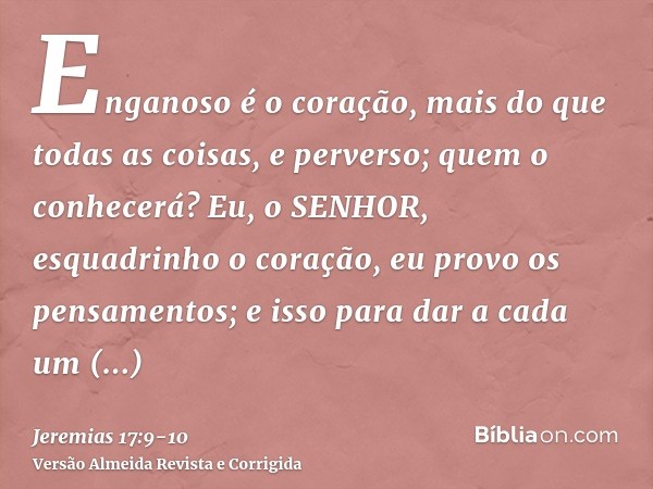 Enganoso é o coração, mais do que todas as coisas, e perverso; quem o conhecerá?Eu, o SENHOR, esquadrinho o coração, eu provo os pensamentos; e isso para dar a 