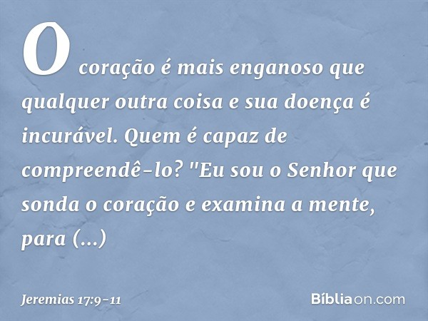 O coração é mais enganoso
que qualquer outra coisa
e sua doença é incurável.
Quem é capaz de compreendê-lo? "Eu sou o Senhor
que sonda o coração
e examina a men