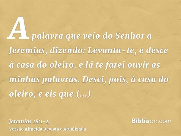 A palavra que veio do Senhor a Jeremias, dizendo:Levanta-te, e desce à casa do oleiro, e lá te farei ouvir as minhas palavras.Desci, pois, à casa do oleiro, e e