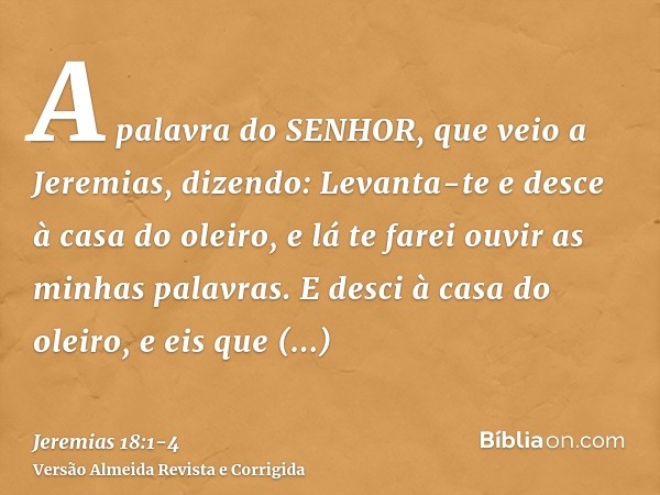 A palavra do SENHOR, que veio a Jeremias, dizendo:Levanta-te e desce à casa do oleiro, e lá te farei ouvir as minhas palavras.E desci à casa do oleiro, e eis qu