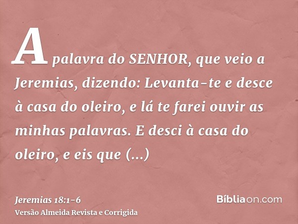 A palavra do SENHOR, que veio a Jeremias, dizendo:Levanta-te e desce à casa do oleiro, e lá te farei ouvir as minhas palavras.E desci à casa do oleiro, e eis qu