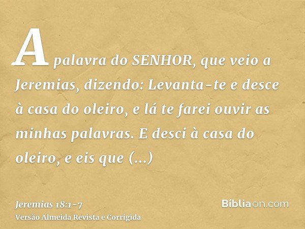 A palavra do SENHOR, que veio a Jeremias, dizendo:Levanta-te e desce à casa do oleiro, e lá te farei ouvir as minhas palavras.E desci à casa do oleiro, e eis qu