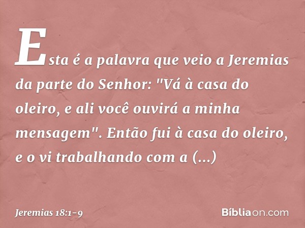 Esta é a palavra que veio a Jeremias da parte do Senhor: "Vá à casa do oleiro, e ali você ouvirá a minha mensagem". Então fui à casa do oleiro, e o vi trabalhan