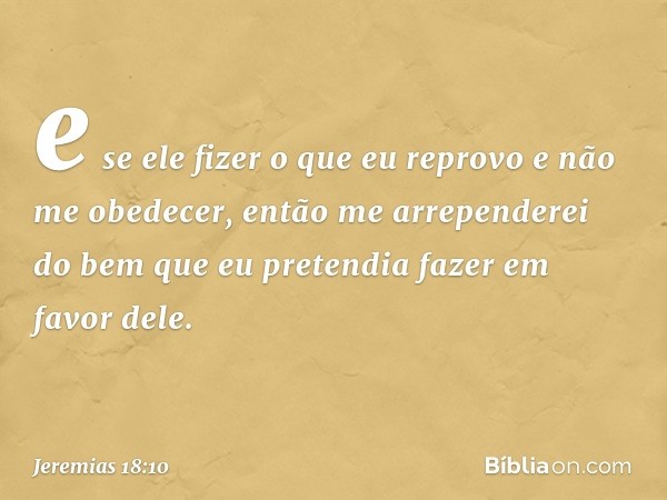 e se ele fizer o que eu reprovo e não me obedecer, então me arrependerei do bem que eu pretendia fazer em favor dele. -- Jeremias 18:10