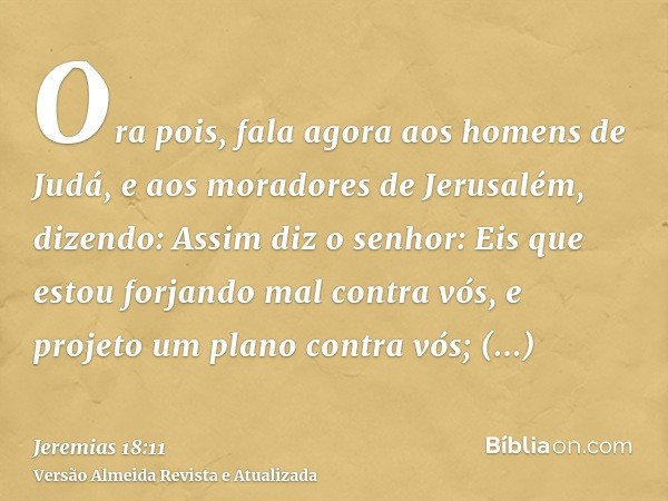 Ora pois, fala agora aos homens de Judá, e aos moradores de Jerusalém, dizendo: Assim diz o senhor: Eis que estou forjando mal contra vós, e projeto um plano co