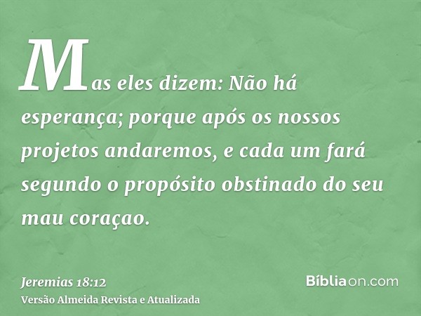 Mas eles dizem: Não há esperança; porque após os nossos projetos andaremos, e cada um fará segundo o propósito obstinado do seu mau coraçao.