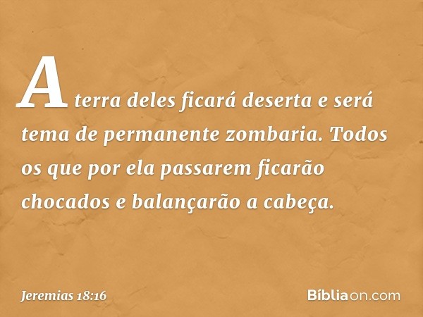 A terra deles ficará deserta
e será tema de permanente zombaria.
Todos os que por ela passarem
ficarão chocados
e balançarão a cabeça. -- Jeremias 18:16