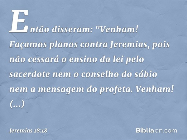 Então disseram: "Venham! Façamos planos contra Jeremias, pois não cessará o ensino da lei pelo sacerdote nem o conselho do sábio nem a mensagem do profeta. Venh