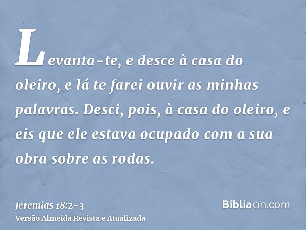 Levanta-te, e desce à casa do oleiro, e lá te farei ouvir as minhas palavras.Desci, pois, à casa do oleiro, e eis que ele estava ocupado com a sua obra sobre as