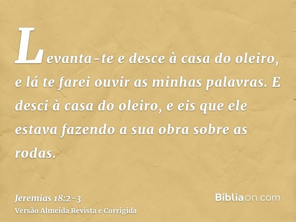 Levanta-te e desce à casa do oleiro, e lá te farei ouvir as minhas palavras.E desci à casa do oleiro, e eis que ele estava fazendo a sua obra sobre as rodas.