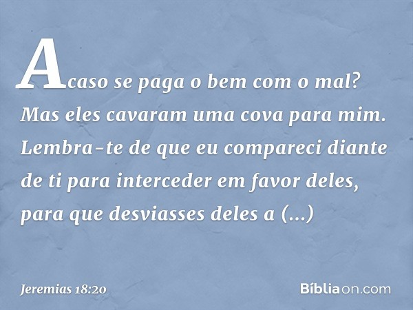 Acaso se paga o bem com o mal?
Mas eles cavaram uma cova para mim.
Lembra-te de que eu compareci
diante de ti
para interceder em favor deles,
para que desviasse