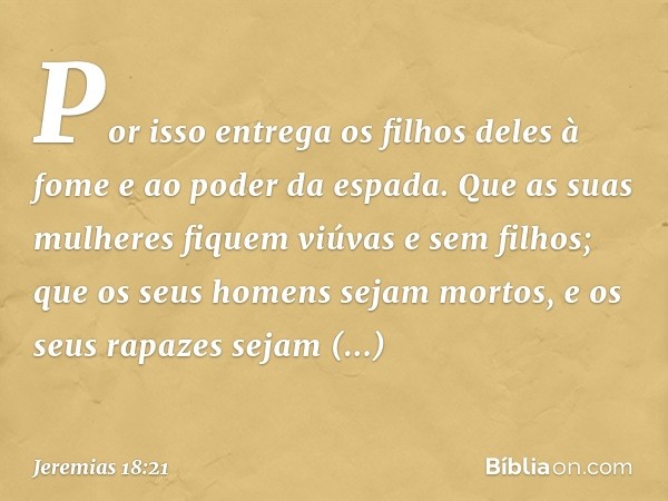 Por isso entrega os filhos deles à fome
e ao poder da espada.
Que as suas mulheres
fiquem viúvas e sem filhos;
que os seus homens sejam mortos,
e os seus rapaze