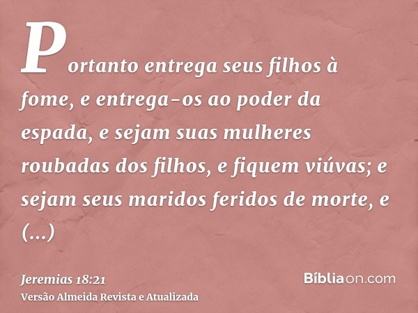 Portanto entrega seus filhos à fome, e entrega-os ao poder da espada, e sejam suas mulheres roubadas dos filhos, e fiquem viúvas; e sejam seus maridos feridos d