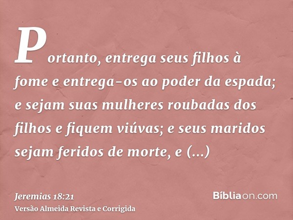 Portanto, entrega seus filhos à fome e entrega-os ao poder da espada; e sejam suas mulheres roubadas dos filhos e fiquem viúvas; e seus maridos sejam feridos de