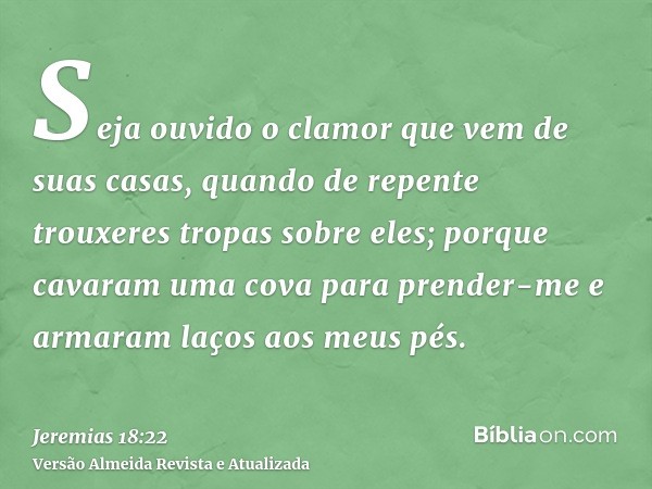 Seja ouvido o clamor que vem de suas casas, quando de repente trouxeres tropas sobre eles; porque cavaram uma cova para prender-me e armaram laços aos meus pés.