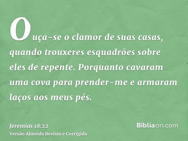 Ouça-se o clamor de suas casas, quando trouxeres esquadrões sobre eles de repente. Porquanto cavaram uma cova para prender-me e armaram laços aos meus pés.