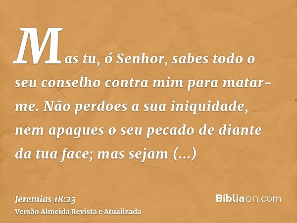 Mas tu, ó Senhor, sabes todo o seu conselho contra mim para matar-me. Não perdoes a sua iniquidade, nem apagues o seu pecado de diante da tua face; mas sejam tr