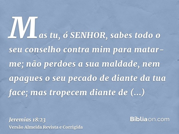Mas tu, ó SENHOR, sabes todo o seu conselho contra mim para matar-me; não perdoes a sua maldade, nem apagues o seu pecado de diante da tua face; mas tropecem di