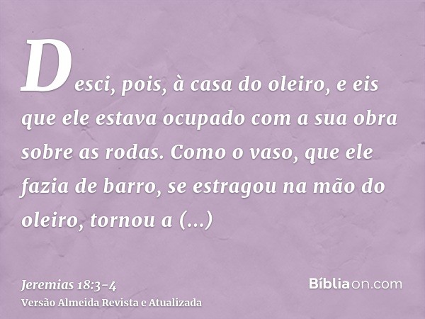 Desci, pois, à casa do oleiro, e eis que ele estava ocupado com a sua obra sobre as rodas.Como o vaso, que ele fazia de barro, se estragou na mão do oleiro, tor