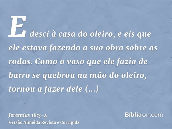 E desci à casa do oleiro, e eis que ele estava fazendo a sua obra sobre as rodas.Como o vaso que ele fazia de barro se quebrou na mão do oleiro, tornou a fazer 