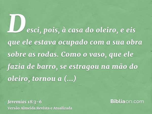 Desci, pois, à casa do oleiro, e eis que ele estava ocupado com a sua obra sobre as rodas.Como o vaso, que ele fazia de barro, se estragou na mão do oleiro, tor