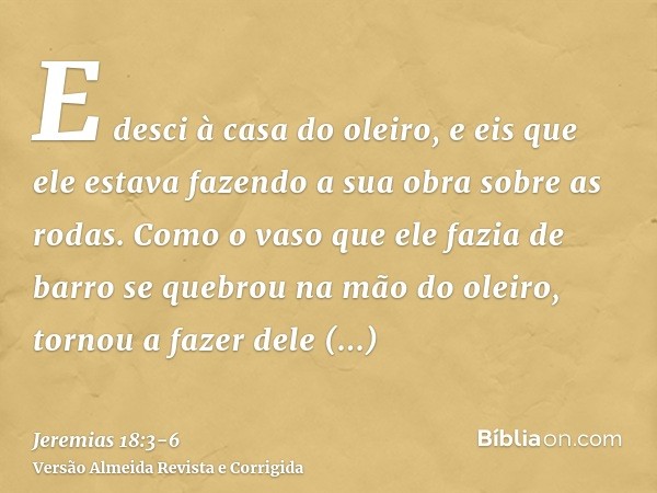 E desci à casa do oleiro, e eis que ele estava fazendo a sua obra sobre as rodas.Como o vaso que ele fazia de barro se quebrou na mão do oleiro, tornou a fazer 